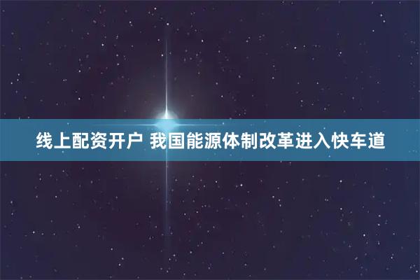 线上配资开户 我国能源体制改革进入快车道