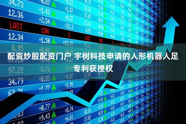 配资炒股配资门户 宇树科技申请的人形机器人足专利获授权