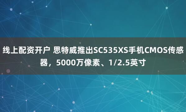 线上配资开户 思特威推出SC535XS手机CMOS传感器，5000万像素、1/2.5英寸