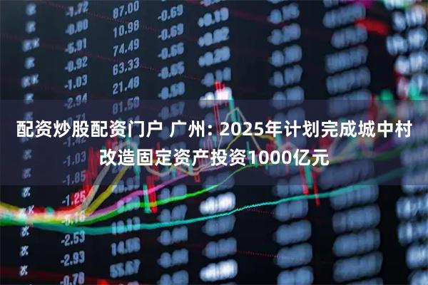 配资炒股配资门户 广州: 2025年计划完成城中村改造固定资产投资1000亿元