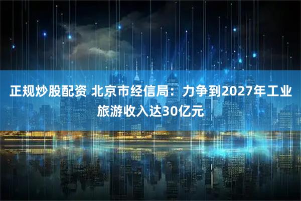 正规炒股配资 北京市经信局：力争到2027年工业旅游收入达30亿元