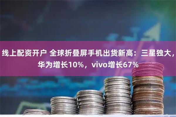 线上配资开户 全球折叠屏手机出货新高：三星独大，华为增长10%，vivo增长67%