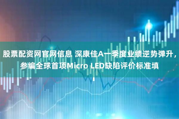 股票配资网官网信息 深康佳A一季度业绩逆势弹升，参编全球首项Micro LED缺陷评价标准填