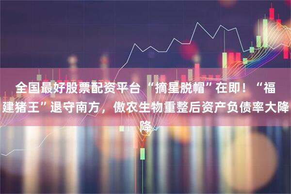 全国最好股票配资平台 “摘星脱帽”在即！“福建猪王”退守南方，傲农生物重整后资产负债率大降