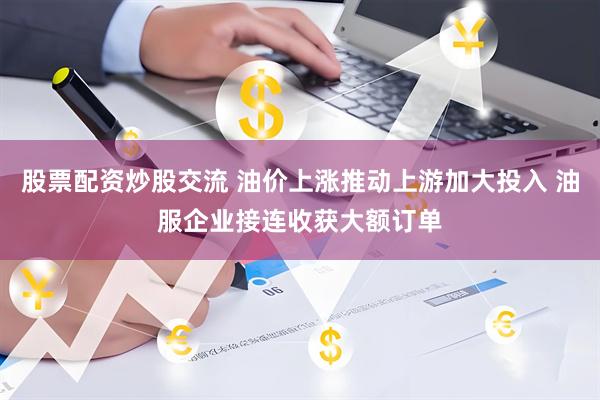 股票配资炒股交流 油价上涨推动上游加大投入 油服企业接连收获大额订单