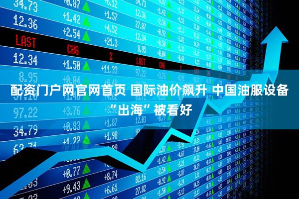 配资门户网官网首页 国际油价飙升 中国油服设备“出海”被看好