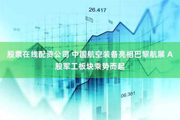 股票在线配资公司 中国航空装备亮相巴黎航展 A股军工板块乘势而起