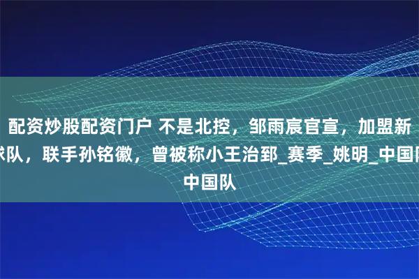 配资炒股配资门户 不是北控，邹雨宸官宣，加盟新球队，联手孙铭徽，曾被称小王治郅_赛季_姚明_中国队