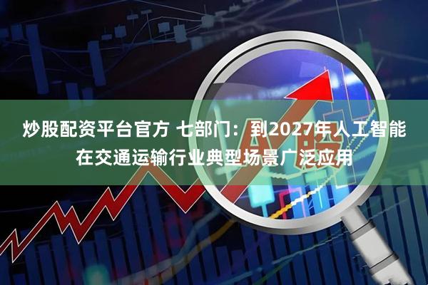 炒股配资平台官方 七部门：到2027年人工智能在交通运输行业典型场景广泛应用