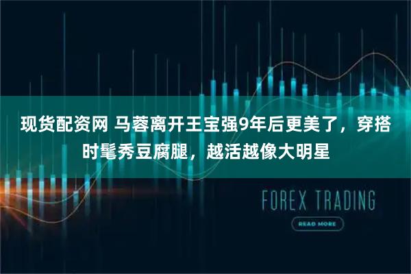 现货配资网 马蓉离开王宝强9年后更美了，穿搭时髦秀豆腐腿，越活越像大明星