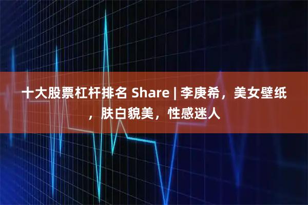 十大股票杠杆排名 Share | 李庚希，美女壁纸，肤白貌美，性感迷人