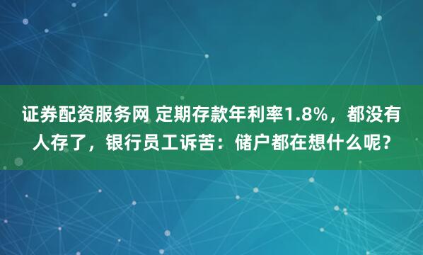 证券配资服务网 定期存款年利率1.8%，都没有人存了，银行员工诉苦：储户都在想什么呢？