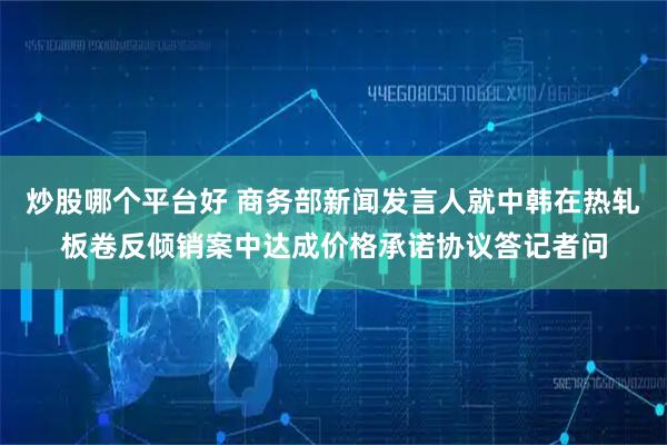 炒股哪个平台好 商务部新闻发言人就中韩在热轧板卷反倾销案中达成价格承诺协议答记者问