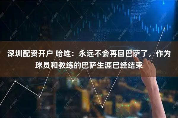 深圳配资开户 哈维：永远不会再回巴萨了，作为球员和教练的巴萨生涯已经结束